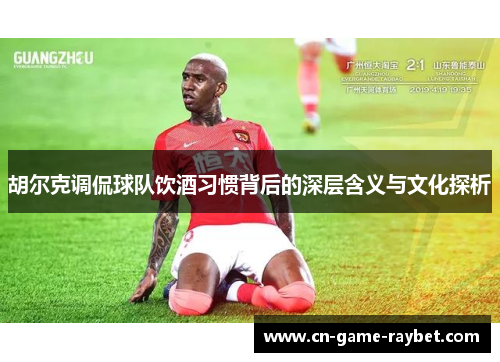胡尔克调侃球队饮酒习惯背后的深层含义与文化探析