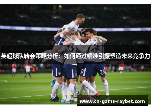 英超球队转会策略分析：如何通过精准引援塑造未来竞争力