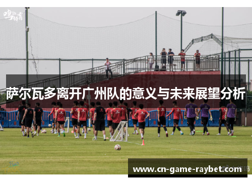 萨尔瓦多离开广州队的意义与未来展望分析