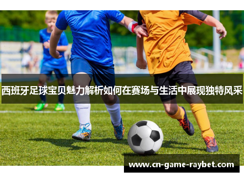 西班牙足球宝贝魅力解析如何在赛场与生活中展现独特风采