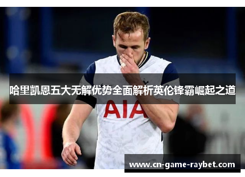 哈里凯恩五大无解优势全面解析英伦锋霸崛起之道