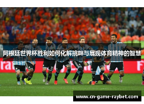 阿根廷世界杯胜利如何化解挑衅与展现体育精神的智慧