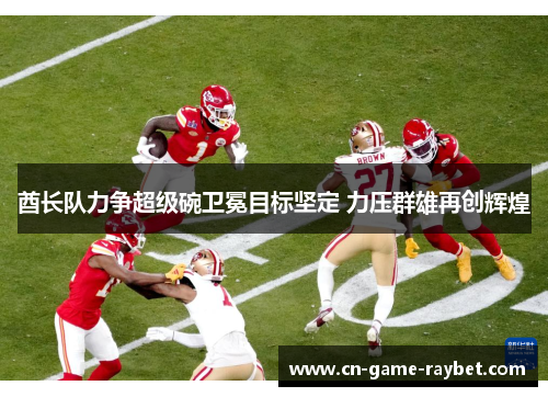 酋长队力争超级碗卫冕目标坚定 力压群雄再创辉煌