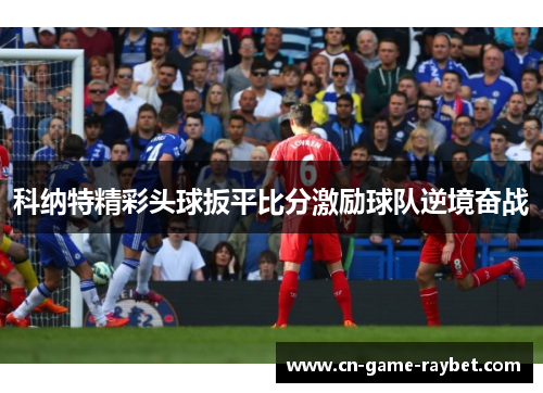 科纳特精彩头球扳平比分激励球队逆境奋战