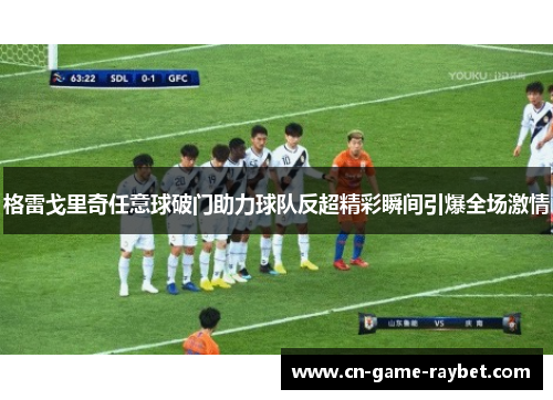 格雷戈里奇任意球破门助力球队反超精彩瞬间引爆全场激情